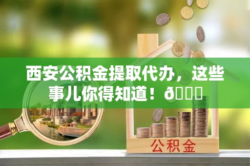 锡林郭勒盟西安公积金提取代办，这些事儿你得知道！😎